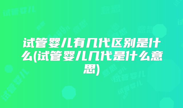 试管婴儿有几代区别是什么(试管婴儿几代是什么意思)
