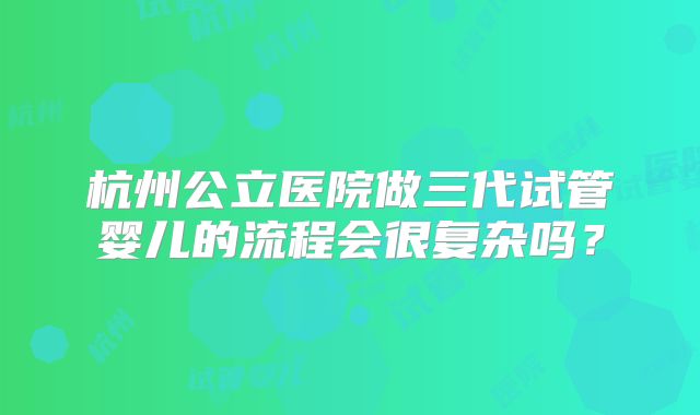 杭州公立医院做三代试管婴儿的流程会很复杂吗？