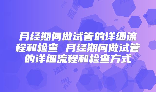 月经期间做试管的详细流程和检查 月经期间做试管的详细流程和检查方式