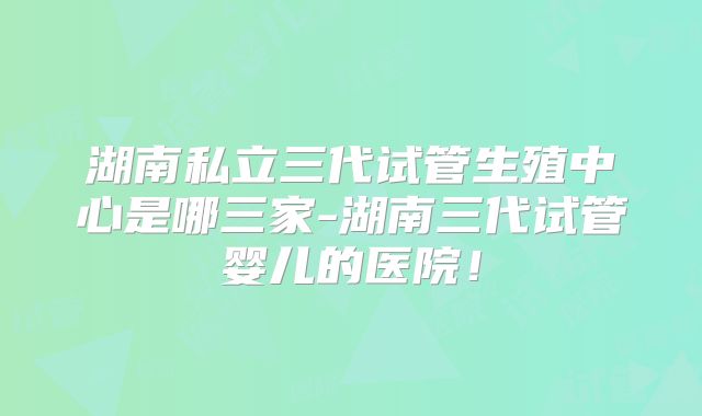 湖南私立三代试管生殖中心是哪三家-湖南三代试管婴儿的医院!