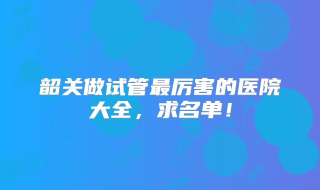 韶关做试管最厉害的医院大全，求名单！