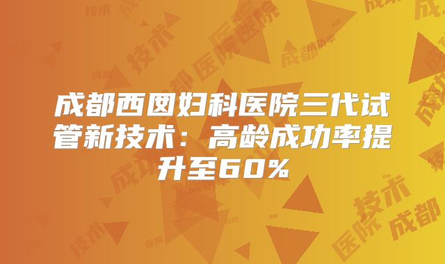 成都西囡妇科医院三代试管新技术：高龄成功率提升至60%