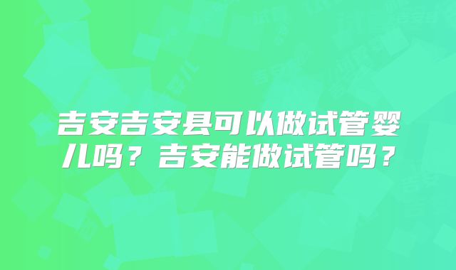 吉安吉安县可以做试管婴儿吗？吉安能做试管吗？