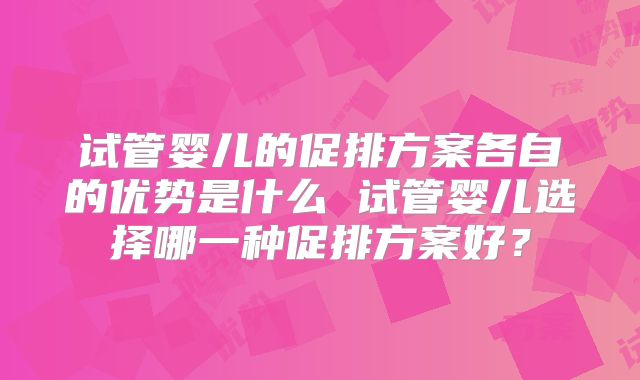 试管婴儿的促排方案各自的优势是什么 试管婴儿选择哪一种促排方案好？