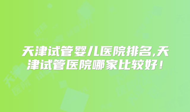 天津试管婴儿医院排名,天津试管医院哪家比较好!