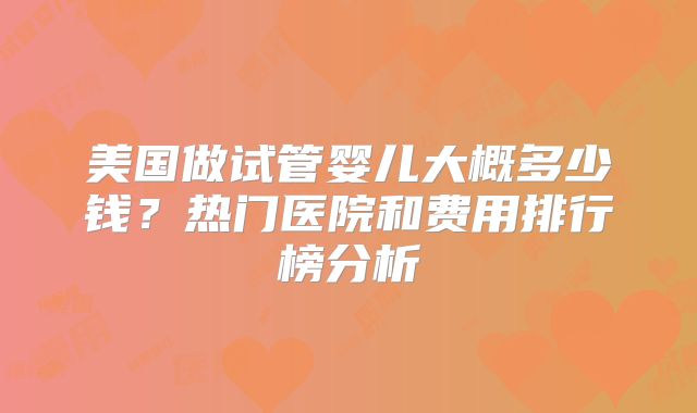 美国做试管婴儿大概多少钱?热门医院和费用排行榜分析