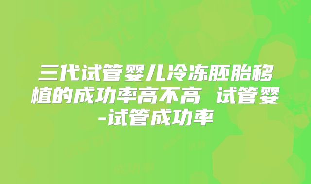 三代试管婴儿冷冻胚胎移植的成功率高不高 试管婴-试管成功率