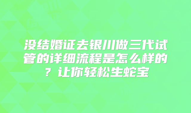 没结婚证去银川做三代试管的详细流程是怎么样的？让你轻松生蛇宝