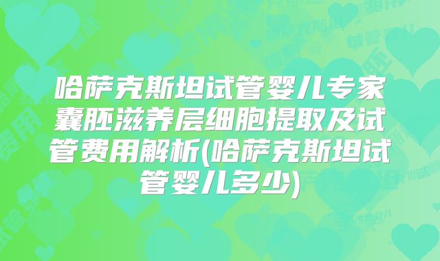 哈萨克斯坦试管婴儿专家囊胚滋养层细胞提取及试管费用解析(哈萨克斯坦试管婴儿多少)