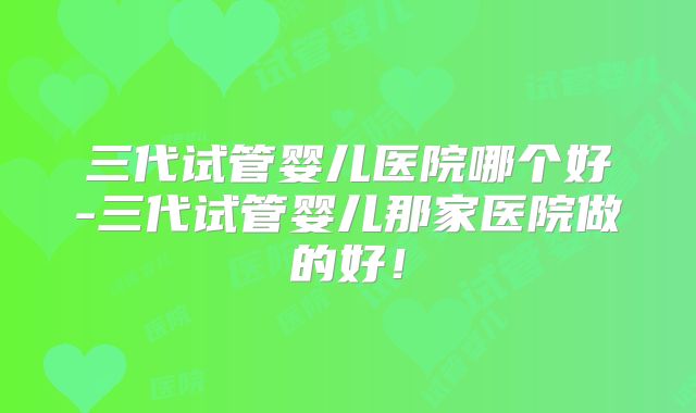 三代试管婴儿医院哪个好-三代试管婴儿那家医院做的好！