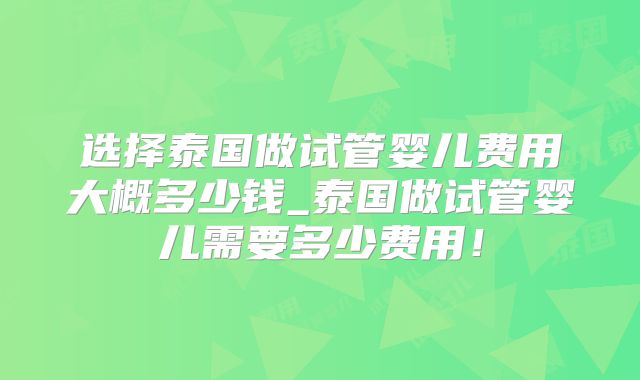 选择泰国做试管婴儿费用大概多少钱_泰国做试管婴儿需要多少费用!