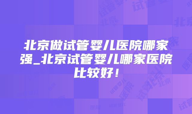 北京做试管婴儿医院哪家强_北京试管婴儿哪家医院比较好！