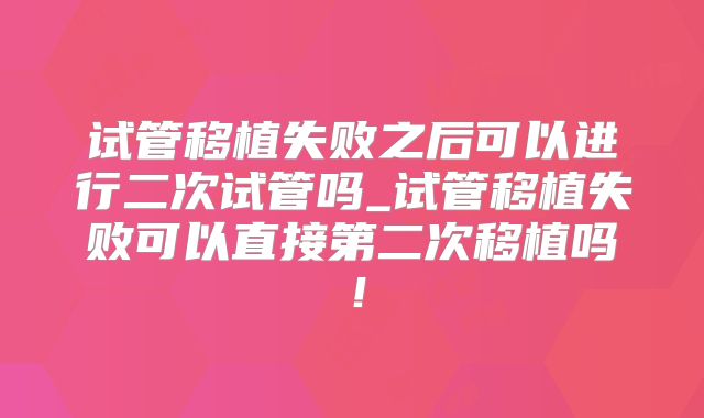 试管移植失败之后可以进行二次试管吗_试管移植失败可以直接第二次移植吗！