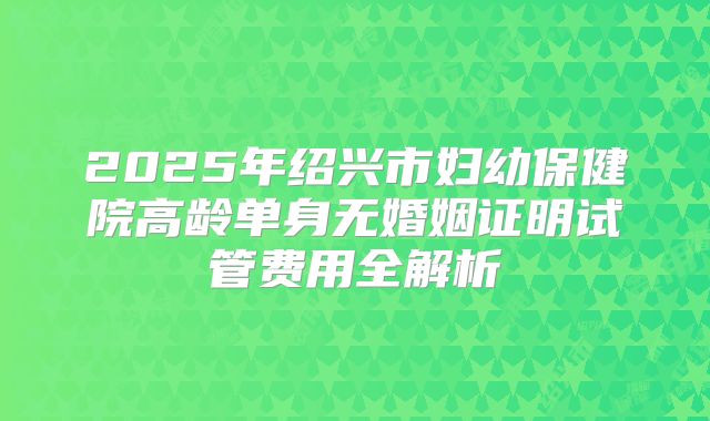 2025年绍兴市妇幼保健院高龄单身无婚姻证明试管费用全解析