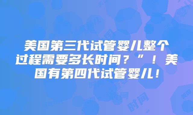 美国第三代试管婴儿整个过程需要多长时间？”！美国有第四代试管婴儿！