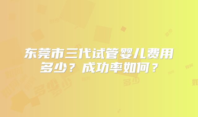 东莞市三代试管婴儿费用多少？成功率如何？