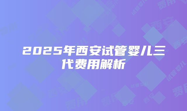 2025年西安试管婴儿三代费用解析