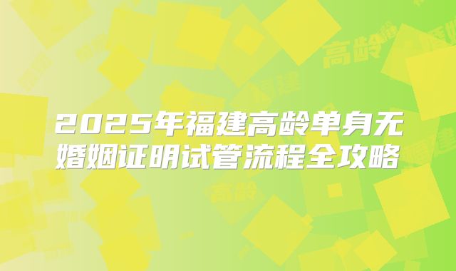 2025年福建高龄单身无婚姻证明试管流程全攻略