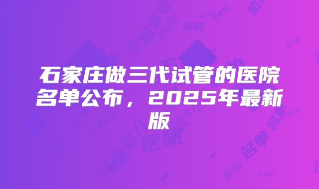 石家庄做三代试管的医院名单公布,2025年最新版