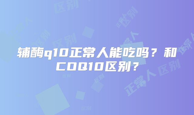 辅酶q10正常人能吃吗?和COQ10区别?