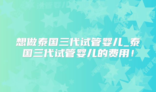 想做泰国三代试管婴儿_泰国三代试管婴儿的费用!