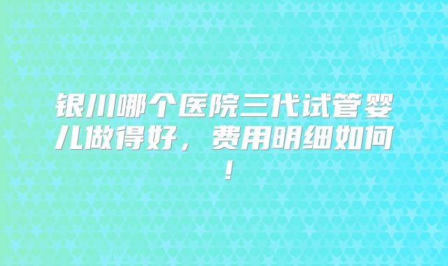 银川哪个医院三代试管婴儿做得好，费用明细如何！