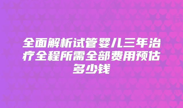 全面解析试管婴儿三年治疗全程所需全部费用预估多少钱