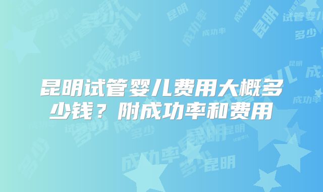 昆明试管婴儿费用大概多少钱?附成功率和费用