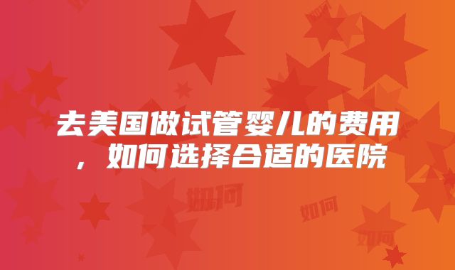 去美国做试管婴儿的费用，如何选择合适的医院