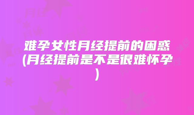 难孕女性月经提前的困惑(月经提前是不是很难怀孕)