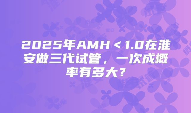 2025年AMH＜1.0在淮安做三代试管，一次成概率有多大？