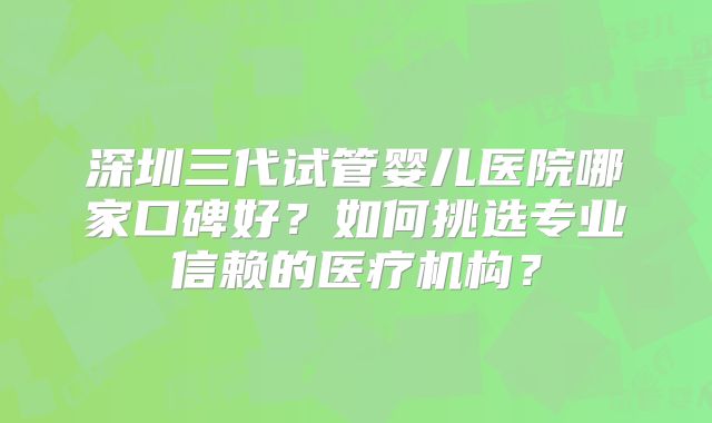 深圳三代试管婴儿医院哪家口碑好？如何挑选专业信赖的医疗机构？