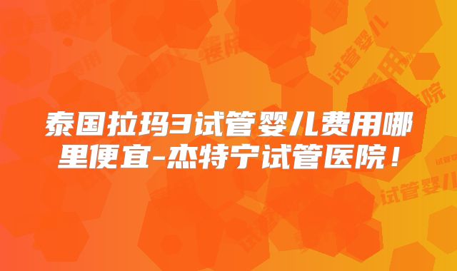 泰国拉玛3试管婴儿费用哪里便宜-杰特宁试管医院!