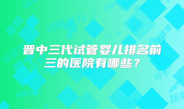 晋中三代试管婴儿排名前三的医院有哪些？