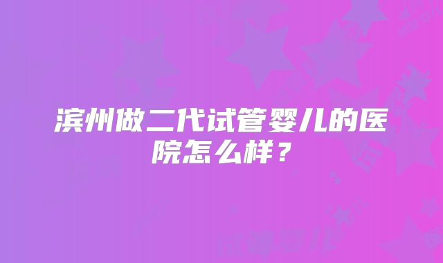 滨州做二代试管婴儿的医院怎么样？