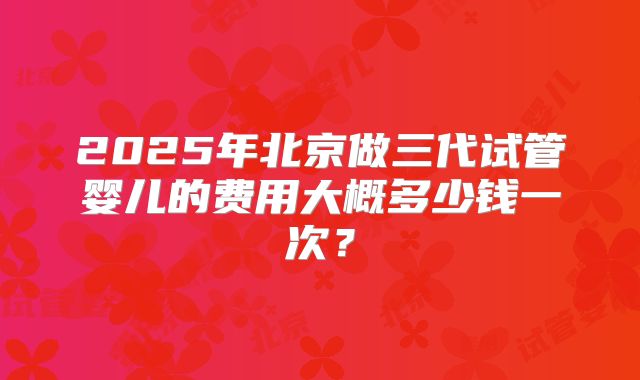 2025年北京做三代试管婴儿的费用大概多少钱一次？