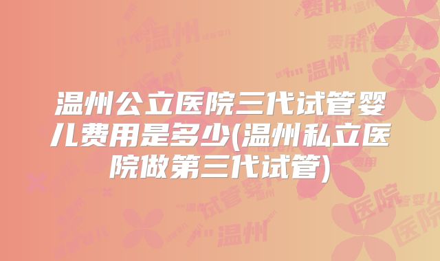 温州公立医院三代试管婴儿费用是多少(温州私立医院做第三代试管)