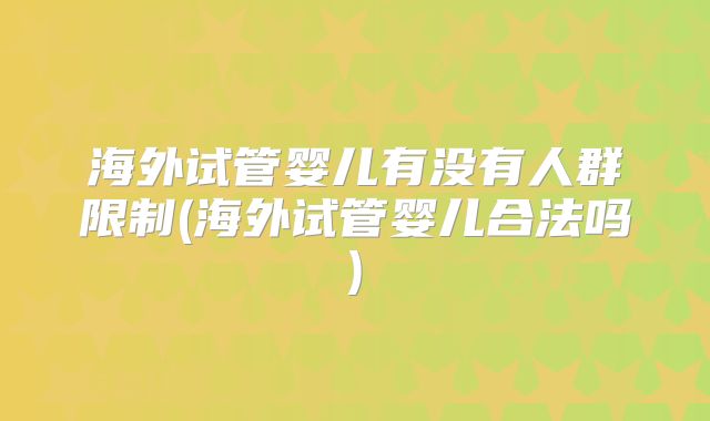 海外试管婴儿有没有人群限制(海外试管婴儿合法吗)