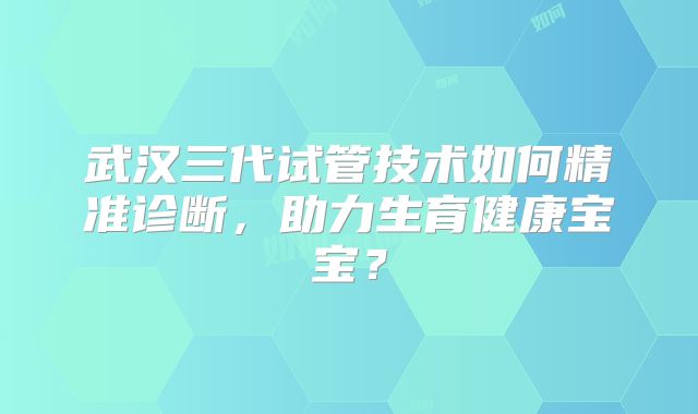 武汉三代试管技术如何精准诊断，助力生育健康宝宝？
