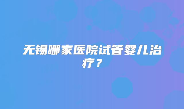 无锡哪家医院试管婴儿治疗？