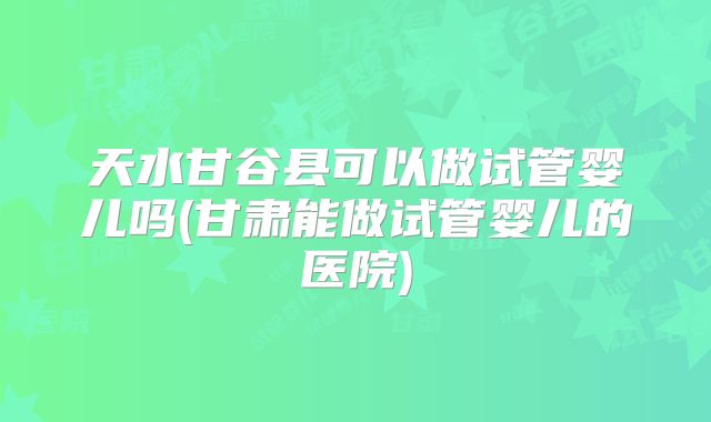 天水甘谷县可以做试管婴儿吗(甘肃能做试管婴儿的医院)
