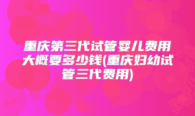 重庆第三代试管婴儿费用大概要多少钱(重庆妇幼试管三代费用)