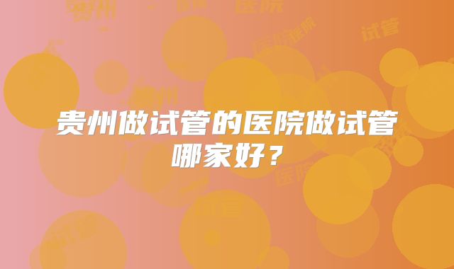 贵州做试管的医院做试管哪家好？