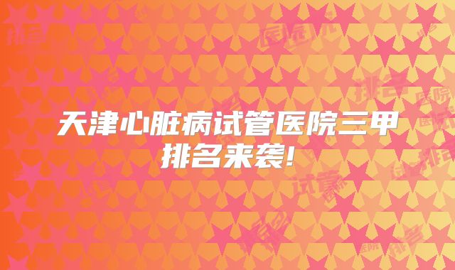 天津心脏病试管医院三甲排名来袭!