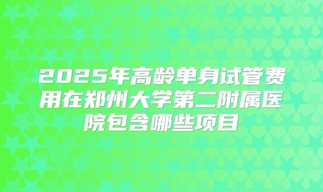 2025年高龄单身试管费用在郑州大学第二附属医院包含哪些项目