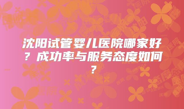 沈阳试管婴儿医院哪家好？成功率与服务态度如何？