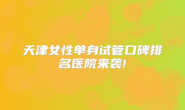天津女性单身试管口碑排名医院来袭!