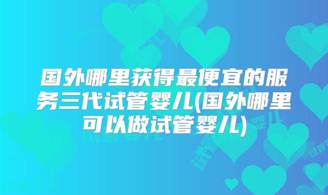 国外哪里获得最便宜的服务三代试管婴儿(国外哪里可以做试管婴儿)
