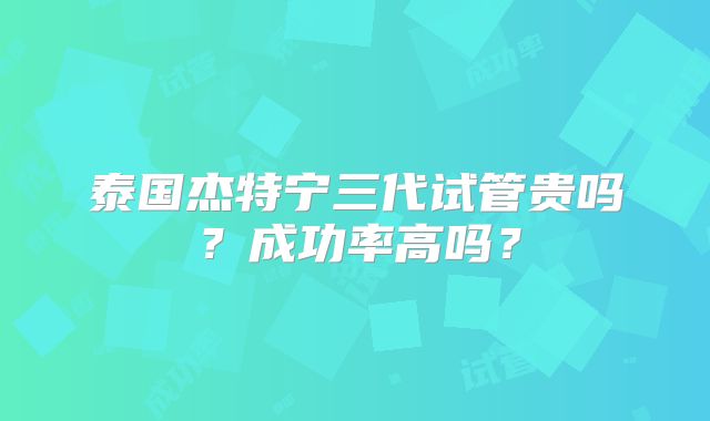 泰国杰特宁三代试管贵吗？成功率高吗？