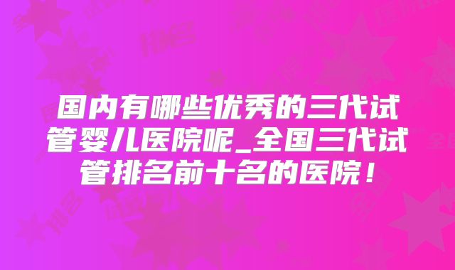 国内有哪些优秀的三代试管婴儿医院呢_全国三代试管排名前十名的医院!